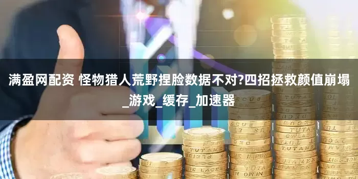 满盈网配资 怪物猎人荒野捏脸数据不对?四招拯救颜值崩塌_游戏_缓存_加速器