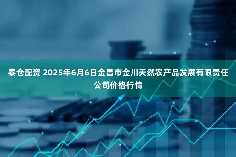 泰仓配资 2025年6月6日金昌市金川天然农产品发展有限责任公司价格行情