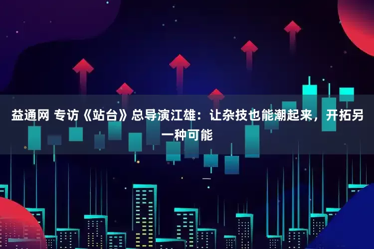 益通网 专访《站台》总导演江雄：让杂技也能潮起来，开拓另一种可能