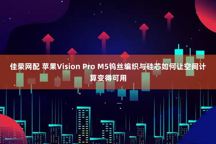 佳荣网配 苹果Vision Pro M5钨丝编织与硅芯如何让空间计算变得可用