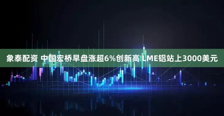 象泰配资 中国宏桥早盘涨超6%创新高 LME铝站上3000美元