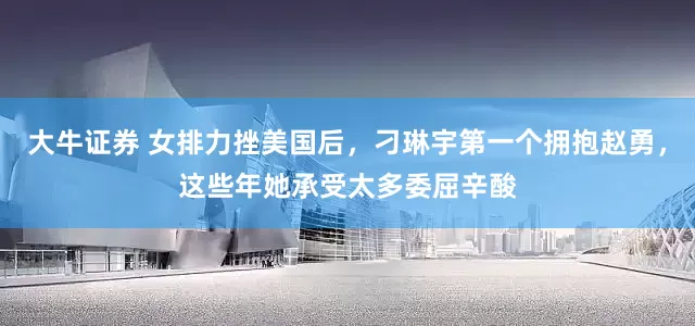 大牛证券 女排力挫美国后，刁琳宇第一个拥抱赵勇，这些年她承受太多委屈辛酸