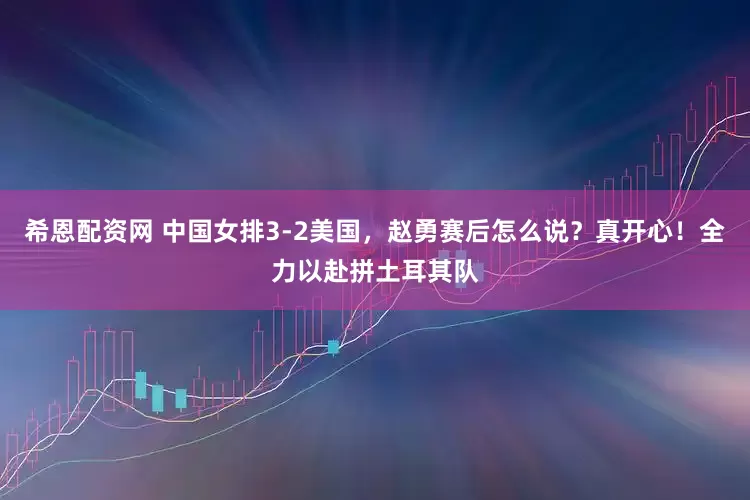 希恩配资网 中国女排3-2美国，赵勇赛后怎么说？真开心！全力以赴拼土耳其队